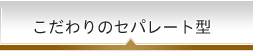 こだわりのセパレート型